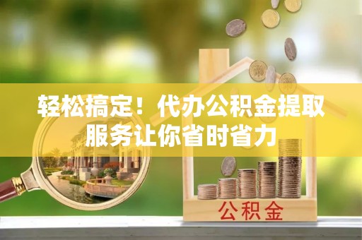 翼城轻松搞定！代办公积金提取服务让你省时省力