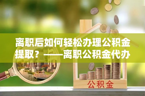 翼城离职后如何轻松办理公积金提取？——离职公积金代办提取服务详解