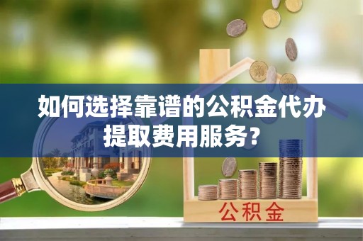 翼城如何选择靠谱的公积金代办提取费用服务？