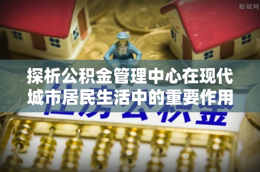 翼城探析公积金管理中心在现代城市居民生活中的重要作用
