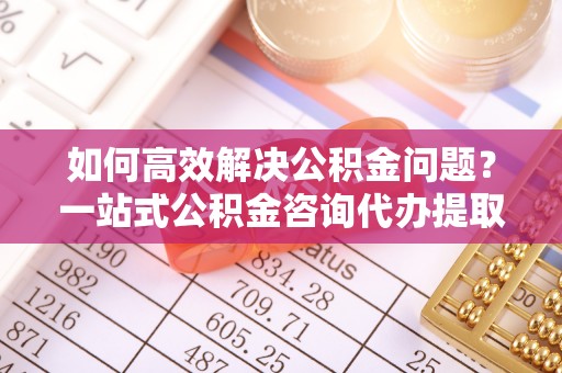 翼城如何高效解决公积金问题？一站式公积金咨询代办提取服务全解析