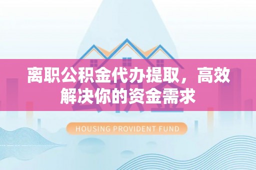 翼城离职公积金代办提取，高效解决你的资金需求