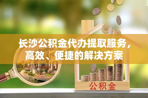 翼城长沙公积金代办提取服务，高效、便捷的解决方案