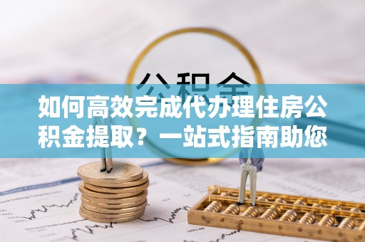 翼城如何高效完成代办理住房公积金提取？一站式指南助您轻松搞定