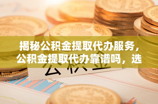 翼城揭秘公积金提取代办服务，公积金提取代办靠谱吗，选择需谨慎