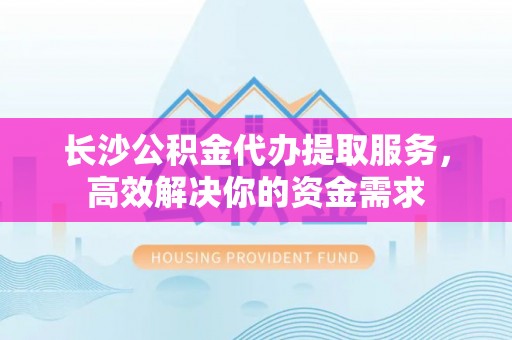 翼城长沙公积金代办提取服务，高效解决你的资金需求