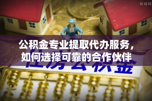 翼城公积金专业提取代办服务，如何选择可靠的合作伙伴