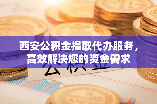翼城西安公积金提取代办服务，高效解决您的资金需求