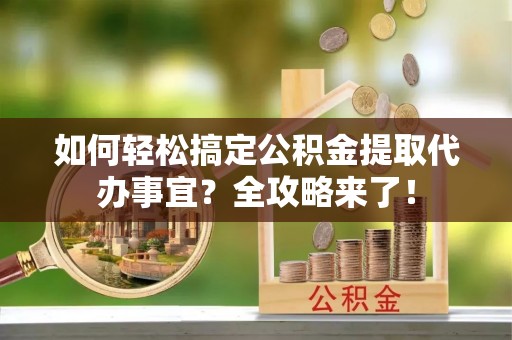 翼城如何轻松搞定公积金提取代办事宜？全攻略来了！